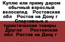 Куплю или приму даром обычный взрослый велосипед - Ростовская обл., Ростов-на-Дону г. Спортивные и туристические товары » Другое   . Ростовская обл.,Ростов-на-Дону г.